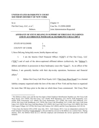 UNITED STATES BANKRUPTCY COURT
SOUTHERN DISTRICT OF NEW YORK


In re:                                                    Chapter 11
                               1
Flat Out Crazy, LLC, et al. ,                             Case No. 13-22094 (RDD
                          Debtors.                        Joint Administration Requested

     AFFIDAVIT OF STEVE DELONG IN SUPPORT OF FIRST-DAY PLEADINGS
        AND IN ACCORDANCE WITH LOCAL BANKRUPTCY RULE 1007-2


    STATE OF ILLINOIS                         )
                                              ) ss.
    COUNTY OF COOK                            )

I, Steve DeLong, being duly sworn, hereby depose and say:

         1.      I am the Interim Chief Financial Officer (“CFO”) of Flat Out Crazy, LLC

(“FOC”) and of each of the above-captioned affiliated debtors (collectively, the “Debtors”),

debtors and debtors in possession in these bankruptcy cases (the “Cases”). As an officer of the

Debtors, I am generally familiar with their day-to-day operations, businesses and financial

affairs.2

         2.      Debtor Stir Crazy Café West Nyack, LLC (“Stir Crazy West Nyack”) is a limited

liability company organized under the laws of the state of New York and has been so organized

for more than 180 days prior to the date on which these Cases commenced. Stir Crazy West



1
  The Debtors in these cases and the last four digits of their Employer Identification Numbers are: Stir Crazy Café
West Nyack, LLC (5828); Flat Out Crazy, LLC (0160); SCR Operations, LLC (9375); SCR Hospitality, LLC
(4309); SCR Concessions, LLC (6669); Stir Crazy Restaurants, LLC (2289); Stir Crazy Café Oakbrook, LLC
(2976); Stir Crazy Café Northbrook, LLC (7070); Stir Crazy Café Woodfield, LLC (1104); Stir Crazy Café Great
Lakes, LLC (9634); Stir Crazy Café Boca Raton, LLC (9942); Stir Crazy Café Creve Coeur, LLC (0003); Stir Crazy
Café Legacy Village, LLC (8744); Stir Crazy Café Cantera, LLC (4842); and Stir Crazy Operations, LLC (8114).
2
  I have been the Interim CFO at FOC since July, 2012. Until January 2013, I was an independent contractor for
Clark Schaefer Consulting (“Clark Schaefer”), who provided my services to the Debtors on a contract basis. During
January, 2013, the Debtors hired me as a full-time employee and terminated the service agreement with Clark
Schaefer.



CINCINNATI/97646.3
 