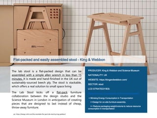 Flat-packed and easily assembled stool - King & Webbon
The lab stool is a flat-packed design that can be
assembled with a simple allen wrench in less than 15
minutes. It is made and hand-finished in the UK out of
sustainably-sourced beech ply. The stool is stackable,
which offers a real solution to small space living
The Lab Stool kicks off a flat-pack furniture
collaboration between the design studio and the
Science Museum in London in anticipation of creating
pieces that are designed to last instead of cheap,
throw-away furniture.
PRODUCER: King & Webbon and Science Museum
NATIONALITY: UK
WEBSITE: https://kingandwebbon.com/
SECTOR: stool
LCD STRATEGY/IES:
Reduce energy consumption of the furniture system
> Minising Energy Consumption in Transportation
>>Design for on-site furniture assembly.
>> Reduce packaging weight/volume to reduce resource
consumption in transportation
pic: https://design-milk.com/the-stackable-flat-pack-lab-stool-by-king-webbon/
 