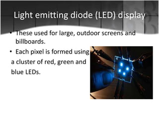 Light emitting diode (LED) display
• These used for large, outdoor screens and
billboards.
• Each pixel is formed using
a cluster of red, green and
blue LEDs.

 