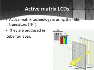 Active matrix LCDs
• Active matrix technology is using thin-film
transistors (TFT).
• They are produced in
tube furnaces.

 