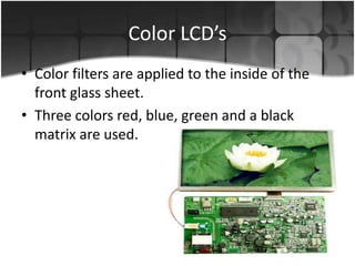 Color LCD’s
• Color filters are applied to the inside of the
front glass sheet.
• Three colors red, blue, green and a black
matrix are used.

 