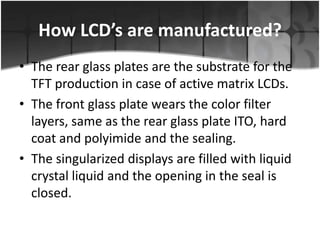 How LCD’s are manufactured?
• The rear glass plates are the substrate for the
TFT production in case of active matrix LCDs.
• The front glass plate wears the color filter
layers, same as the rear glass plate ITO, hard
coat and polyimide and the sealing.
• The singularized displays are filled with liquid
crystal liquid and the opening in the seal is
closed.

 