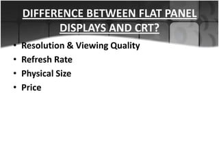 DIFFERENCE BETWEEN FLAT PANEL
DISPLAYS AND CRT?
•
•
•
•

Resolution & Viewing Quality
Refresh Rate
Physical Size
Price

 
