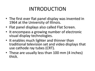 INTRODUCTION
• The first ever flat panel display was invented in
1964 at the University of Illinois.
• Flat panel displays also called Flat Screen.
• It encompass a growing number of electronic
visual display technologies.
• It enables much lighter and thinner than
traditional television set and video displays that
use cathode ray tubes (CRT).
• These are usually less than 100 mm (4 inches)
thick.

 