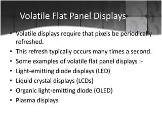 Volatile Flat Panel Displays
• Volatile displays require that pixels be periodically
refreshed.
• This refresh typically occurs many times a second.
• Some examples of volatile flat panel displays :• Light-emitting diode displays (LED)
• Liquid crystal displays (LCDs)
• Organic light-emitting diode (OLED)
• Plasma displays

 