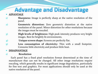  ADVANTAGE
1) Sharpness: Image is perfectly sharp at the native resolution of the
panel.
2) Geometric distortion: Zero geometric distortion at the native
resolution of the panel. Minor distortion for other resolutions because
the images must be rescaled.
3) High levels of brightness: High peak intensity produces very bright
images. Best for brightly lit environments.
4) Unique screen shape: Screens are perfectly flat.
5) Less consumption of electricity: Thin with a small footprint.
Consume little electricity and produce little heat.
 DISADVANTAGE
1) Resolution
Each panel has a fixed pixel resolution format determined at the time of
manufacture that can not be changed. All other image resolutions require
rescaling, which generally results in significant image degradation, particularly
for fine text and graphics. For most applications should only be used at the
native resolution of the panel.
 