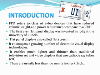  FPD refers to class of video devices that have reduced
volume,weight,and power requirement compare to a CRT.
 The first ever flat panel display was invented in 1964 at the
university of illinois.
 Flat panel displays also called flat screen.
 It encompass a growing number of electronic visual display
technologies.
 It enables much lighter and thinner than traditional
television set and video displays that use cathode ray tubes
(crt).
 These are usually less than 100 mm (4 inches) thick.
 