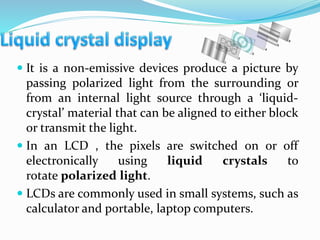  It is a non-emissive devices produce a picture by
passing polarized light from the surrounding or
from an internal light source through a ‘liquid-
crystal’ material that can be aligned to either block
or transmit the light.
 In an LCD , the pixels are switched on or off
electronically using liquid crystals to
rotate polarized light.
 LCDs are commonly used in small systems, such as
calculator and portable, laptop computers.
 