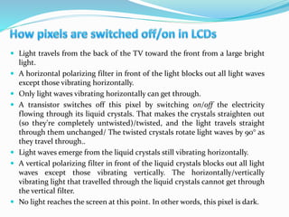  Light travels from the back of the TV toward the front from a large bright
light.
 A horizontal polarizing filter in front of the light blocks out all light waves
except those vibrating horizontally.
 Only light waves vibrating horizontally can get through.
 A transistor switches off this pixel by switching on/off the electricity
flowing through its liquid crystals. That makes the crystals straighten out
(so they're completely untwisted)/twisted, and the light travels straight
through them unchanged/ The twisted crystals rotate light waves by 90° as
they travel through..
 Light waves emerge from the liquid crystals still vibrating horizontally.
 A vertical polarizing filter in front of the liquid crystals blocks out all light
waves except those vibrating vertically. The horizontally/vertically
vibrating light that travelled through the liquid crystals cannot get through
the vertical filter.
 No light reaches the screen at this point. In other words, this pixel is dark.
 