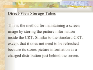 Direct-View Storage Tubes

This is the method for maintaining a screen
image by storing the picture information
inside the CRT. Similar to the standard CRT,
except that it does not need to be refreshed
because its stores picture information as a
charged distribution just behind the screen.
 