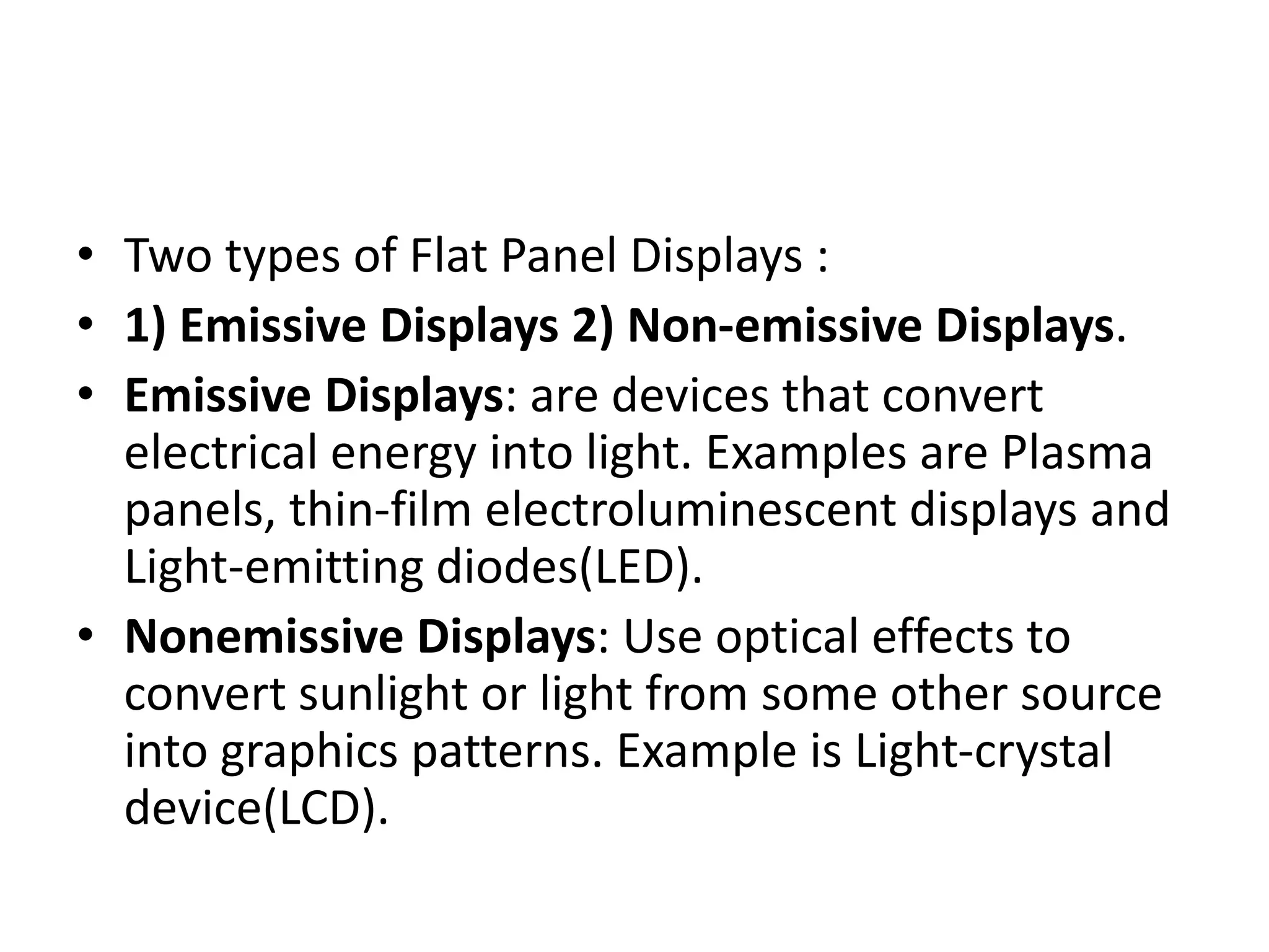 • Two types of Flat Panel Displays :
• 1) Emissive Displays 2) Non-emissive Displays.
• Emissive Displays: are devices that convert
electrical energy into light. Examples are Plasma
panels, thin-film electroluminescent displays and
Light-emitting diodes(LED).
• Nonemissive Displays: Use optical effects to
convert sunlight or light from some other source
into graphics patterns. Example is Light-crystal
device(LCD).
 