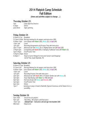 2014 Flatpick Camp Schedule 
Fall Edition 
(times and activities subject to change…) 
Thursday, October 23 
5pm Camp Open for Check-in 
6:30pm Dinner 
post dinner Open jamming 
Friday, October 24 
8:30am-9:15a Breakfast 
9:15am-9:30am Morning meeting for all campers and instructors (GR) 
9:30am-12pm Core Classes with Robert (GR), Kenny (D), or Jack (AH) 
12pm-1pm Lunch 
1pm-2pm Recording Assignments and Practice Time with Instructors 
2pm-3:15pm Advanced Jam with Kenny (D) or Slightly Slower Jam with Jack (GR) 
3:45pm-5pm Crosspicking with David (GR) or Swinging Traditional Tunes with Robert (D) 
5pm-5:45pm Free/Practice Time 
5:45pm-6:30pm Dinner 
6:30pm-? Head to Carter Vintage for Instructor Concert and Shopping! 
625 8th Ave. South Nashville, TN 
Saturday, October 25 
8:30am-9:15am Breakfast 
9:15am-9:30 Morning Meeting for all campers and instructors (GR) 
9:30am-12pm Core Classes with Robert (GR), Kenny (D), or Jack (AH) 
12pm-1pm Lunch 
1pm-2pm Recording Practice Time with Instructors 
2pm-3pm Advanced Jam with David (AH) or A Slower Gentler Jam with Kenny (D) 
3pm-4pm Texas Style Backup with Robert or TBA with Jack 
4pm-5pm Harmony Vocals with Kenny and Amanda (GR) 
5pm-6pm Free/Practice Time 
6pm-7pm Dinner 
7pm-? Jamming at camp or head to Nashville (Special Consensus at the Station Inn is a 
possibility... 
Sunday, October 26 
9am-10am Brunch for all campers 
9am-1pm Recording - All Campers and Instructors 
10am-1pm Sidewalk Sale – Instructors sell and sign merchandise! (GR) 
Afternoon Departures 
 