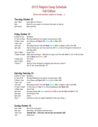 2015 Flatpick Camp Schedule
Fall Edition
(times and activities subject to change…)
Thursday, October 22
5pm-10pm Camp Open for Check-in
6pm Dinner for any camper or instructor who wants to stop by
post dinner Open jamming
Friday, October 23
8:30am-9:15a Breakfast
9:15am-9:30am Morning meeting for all campers and instructors (GR)
9:30am-12pm Core Classes with Wyatt (GR), Kenny (D), or Allen (AH)
12pm-1pm Lunch
1pm-2pm Recording Practice Time with Wyatt, Kenny, Allen, or Adam S. (GR, D, AH, MR)
2pm-3pm How to Create your own Lines and Licks with Kenny (D) or Arrange It or Improvise It
with Allen (AH)
3pm-3:30pm Snack Time
3:30pm-4:30pm Right Hand Technique – Workouts for Space and Time with Adam S. (GR) or Not So Slow
Jam w/ Wyatt and Adam C. (GR)
4:30pm-5pm Free Time
5pm-5:45pm Dinner
5:45pm-? Head to Carter Vintage for shopping and instructor concert!
625 8th
Ave. South Nashville, TN
Saturday, Saturday 24
8:30am-9:15am Breakfast
9:15am-9:30 Morning Meeting for all campers and instructors (GR)
9:30am-12pm Core Classes with Wyatt (GR), Kenny (D), or Allen (AH)
12pm-1pm Lunch
1pm-2pm Recording Practice Time with Wyatt, Kenny, Allen, or Adam S. (GR, D, AH, MR)
2:15pm-3:30pm ¾ Time Love with Rob (D) or Chord Substitutions with Wyatt (GR)
3:30pm-4pm Snack Time
4pm-5pm Harmony Vocals with Kenny and Amanda (GR) or Jam with Rob and Adam S. (D)
5pm-6pm Free/Practice Time
6pm-7pm Dinner
7pm-? Jamming at camp (or explore Nashville if that's your thing...)
Sunday, October 25
9am-10am Brunch for all campers
9am-1pm Recording - All Campers and Instructors
10am-1pm Sidewalk Sale – Instructors sell and sign merchandise! (GR)
1pm Departures
 