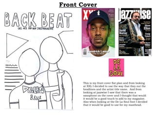 Front Cover
This is my front cover flat plan and from looking
at XXL I decided to use the way that they out the
headlines and the artist title name. And from
looking at jazzwise I saw that there was a
saxophone on the cover and I thought that would
it would be a good touch to add to my magazine.
Also when looking at the De La Soul font I decided
that it would be good to use for my masthead.
 