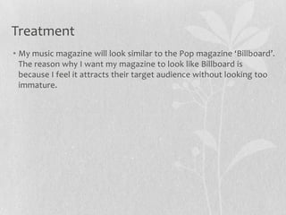 • My music magazine will look similar to the Pop magazine ‘Billboard’.
The reason why I want my magazine to look like Billboard is
because I feel it attracts their target audience without looking too
immature.
Treatment
 