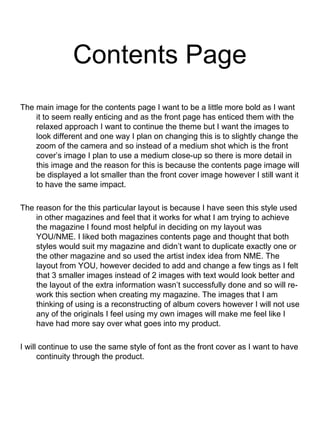 Contents Page
The main image for the contents page I want to be a little more bold as I want
it to seem really enticing and as the front page has enticed them with the
relaxed approach I want to continue the theme but I want the images to
look different and one way I plan on changing this is to slightly change the
zoom of the camera and so instead of a medium shot which is the front
cover’s image I plan to use a medium close-up so there is more detail in
this image and the reason for this is because the contents page image will
be displayed a lot smaller than the front cover image however I still want it
to have the same impact.
The reason for the this particular layout is because I have seen this style used
in other magazines and feel that it works for what I am trying to achieve
the magazine I found most helpful in deciding on my layout was
YOU/NME. I liked both magazines contents page and thought that both
styles would suit my magazine and didn’t want to duplicate exactly one or
the other magazine and so used the artist index idea from NME. The
layout from YOU, however decided to add and change a few tings as I felt
that 3 smaller images instead of 2 images with text would look better and
the layout of the extra information wasn’t successfully done and so will re-
work this section when creating my magazine. The images that I am
thinking of using is a reconstructing of album covers however I will not use
any of the originals I feel using my own images will make me feel like I
have had more say over what goes into my product.
I will continue to use the same style of font as the front cover as I want to have
continuity through the product.
 
