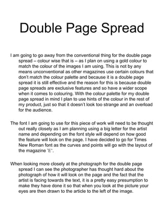 Double Page Spread
I am going to go away from the conventional thing for the double page
spread – colour wise that is – as I plan on using a gold colour to
match the colour of the images I am using. This is not by any
means unconventional as other magazines use certain colours that
don’t match the colour palette and because it is a double page
spread it is still effective and the reason for this is because double
page spreads are exclusive features and so have a wider scope
when it comes to colouring. With the colour palette for my double
page spread in mind I plan to use hints of the colour in the rest of
my product, just so that it doesn’t look too strange and an overload
for the audience.
The font I am going to use for this piece of work will need to be thought
out really closely as I am planning using a big letter for the artist
name and depending on the font style will depend on how good
the feature will look on the page. I have decided to go for Times
New Roman font as the curves and points will go with the layout of
the magazine ’E’.
When looking more closely at the photograph for the double page
spread I can see the photographer has thought hard about the
photograph of how it will look on the page and the fact that the
artist is facing towards the text, it is a pretty easy presumption to
make they have done it so that when you look at the picture your
eyes are then drawn to the article to the left of the image.
 