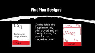 Flat Plan Designs
On the left is the
flat plan for my
print advert and on
the right is my flat
plan for my
magazine cover.
 