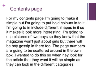 +
Contents page
For my contents page I'm going to make it
simple but I'm going to put bold colours in to it.
I'm going to in include different shapes in it so
it makes it look more interesting. I’m going to
use pictures of two boys so they know that the
magazine won’t just about girls but there will
be boy gossip in there too. The page numbers
are going to be scattered around in the own
box. I wanted to do this so when hey look for
the article that they want it will be simple as
they can look in the different categories.
 