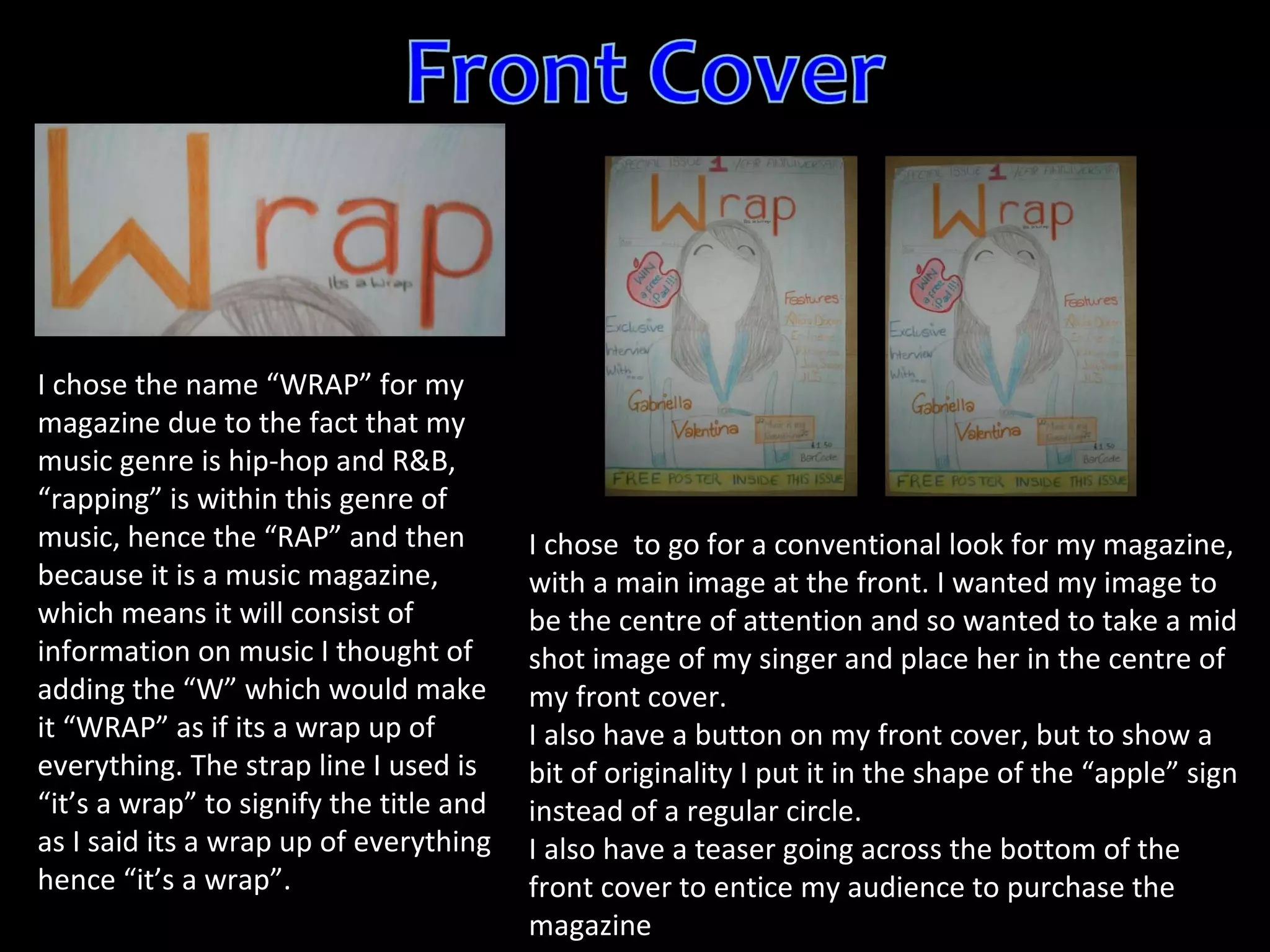 I chose the name  “ WRAP ”  for my magazine due to the fact that my music genre is hip-hop and R&B,  “ rapping ”  is within this genre of music, hence the  “ RAP ”  and then because it is a music magazine, which means it will consist of information on music I thought of adding the  “ W ”  which would make it  “ WRAP ”  as if its a wrap up of everything. The strap line I used is  “ it ’ s a wrap ”  to signify the title and as I said its a wrap up of everything hence  “ it ’ s a wrap ” .  I chose  to go for a conventional look for my magazine, with a main image at the front. I wanted my image to be the centre of attention and so wanted to take a mid shot image of my singer and place her in the centre of my front cover.  I also have a button on my front cover, but to show a bit of originality I put it in the shape of the “apple” sign instead of a regular circle. I also have a teaser going across the bottom of the front cover to entice my audience to purchase the magazine 