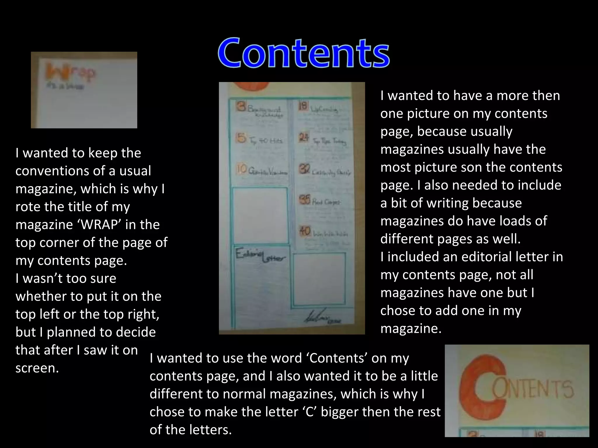 I wanted to keep the conventions of a usual magazine, which is why I rote the title of my magazine ‘WRAP’ in the top corner of the page of my contents page. I wasn’t too sure whether to put it on the top left or the top right, but I planned to decide that after I saw it on screen. I wanted to have a more then one picture on my contents page, because usually magazines usually have the most picture son the contents page. I also needed to include a bit of writing because magazines do have loads of different pages as well. I included an editorial letter in my contents page, not all magazines have one but I chose to add one in my magazine. I wanted to use the word ‘Contents’ on my contents page, and I also wanted it to be a little different to normal magazines, which is why I chose to make the letter ‘C’ bigger then the rest of the letters. 