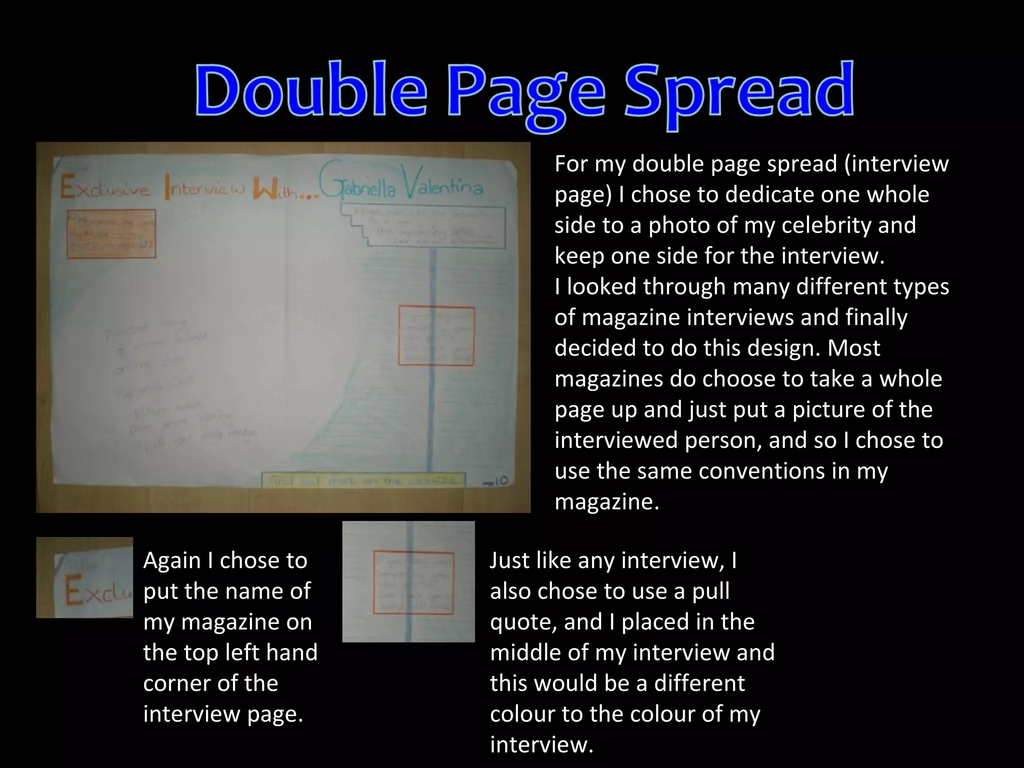 For my double page spread (interview page) I chose to dedicate one whole side to a photo of my celebrity and keep one side for the interview. I looked through many different types of magazine interviews and finally decided to do this design. Most magazines do choose to take a whole page up and just put a picture of the interviewed person, and so I chose to use the same conventions in my magazine. Again I chose to put the name of my magazine on the top left hand corner of the interview page. Just like any interview, I also chose to use a pull quote, and I placed in the middle of my interview and this would be a different colour to the colour of my interview. 