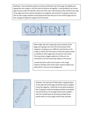 Masthead- I have decided to position my title just below the top of the page and slightly over
lapping the main image as I feel this links the features all together. I have decided to use arrows
again to place under the title like I did on the front cover I like the look of this and feel it just adds
to the page and starts a theme throughout my magazine. Not only this I’m going to make sure
that my text it large and bold so that people know that they are on the contents page and can
then navigate through the magazine from this point.




                                 Main Image- My main image take up the majority of the
                                 page and is going to be one of the main focuses of the
                                 magazine. Im going to use a different actor/actress in the
                                 image as I did on the front cover to show the audience what
                                 is available on other pages also not just the main article.
                                 This may attract a bigger audience as if they are not
                                 interested in the first article they maybe on the second.

                                 I would also like to add a hint of colour in this image
                                 however still keep some of the colour scheme of black and
                                 white which I may use as the background.




                                    Contents- The main part of information is going to place
                                    on the right side of the page and will be used to navigate
                                    round the magazine. I would like to use white writing as I
                                    feel I’m going to make my background black meaning the
                                    text will stand out on the page and be easily readable. I
                                    want the numbering to be quite big so people know
                                    exactly what is on each page and don’t get confused.
 
