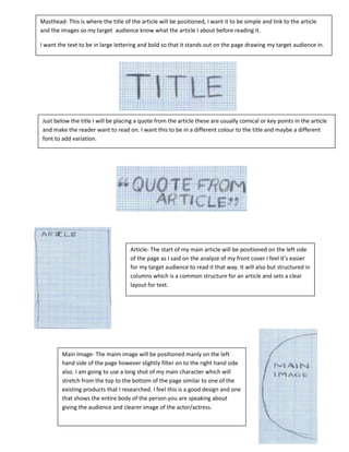 Masthead- This is where the title of the article will be positioned, I want it to be simple and link to the article
and the images so my target audience know what the article I about before reading it.

I want the text to be in large lettering and bold so that it stands out on the page drawing my target audience in.




Just below the title I will be placing a quote from the article these are usually comical or key points in the article
and make the reader want to read on. I want this to be in a different colour to the title and maybe a different
font to add variation.




                                     Article- The start of my main article will be positioned on the left side
                                     of the page as I said on the analyze of my front cover I feel it’s easier
                                     for my target audience to read it that way. It will also but structured in
                                     columns which is a common structure for an article and sets a clear
                                     layout for text.




         Main Image- The maim image will be positioned manly on the left
         hand side of the page however slightly filter on to the right hand side
         also. I am going to use a long shot of my main character which will
         stretch from the top to the bottom of the page similar to one of the
         existing products that I researched. I feel this is a good design and one
         that shows the entire body of the person you are speaking about
         giving the audience and clearer image of the actor/actress.
 
