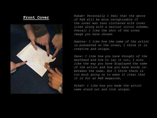 Rubab- Personally I feel that the genre
of R&B will be more recognisable if
the cover was less cluttered with cover
lines along with a neutral colour scheme.
Overall I like the shot of the cover
image you have chosen
Aamina- I like how the name of the artist
is presented on the cover, I think it is
creative and unique.
Sana- I like how you have thought of the
masthead and how to lay it out, I also
like the way you have displayed the name
of the artist and how you have words in-
between the name. But I think there is
too much going on to make it clear that
it is for an R&B magazine.
Hibah- I like how you made the artist
name stand out and look unique.
Front Cover
 