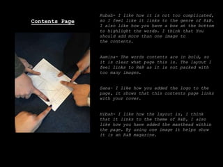 Rubab- I like how it is not too complicated,
so I feel like it links to the genre of R&B.
I also like how you have a box at the bottom
to highlight the words. I think that You
should add more than one image to
the contents.
Aamina- The words contents are in bold, so
it is clear what page this is. The layout I
feel links to R&B as it is not packed with
too many images.
Sana- I like how you added the logo to the
page, it shows that this contents page links
with your cover.
Hibah- I like how the layout is, I think
that it links to the theme of R&B, I also
like how you have added the masthead within
the page. By using one image it helps show
it is an R&B magazine.
Contents Page
 