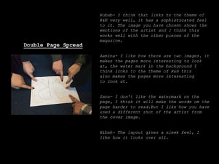 Rubab- I think that links to the theme of
R&B very well, it has a sophisticated feel
to it. The image you have chosen shows the
emotions of the artist and I think this
works well with the other pieces of the
magazine.
Aamina- I like how there are two images, it
makes the pages more interesting to look
at, the water mark in the background I
think links to the theme of R&B this
also makes the pages more interesting
to look at.
Sana- I don't like the watermark on the
page, I think it will make the words om the
page harder to read.But I like how you have
used a different shot of the artist from
the cover image.
Hibah- The layout gives a sleek feel, I
like how it looks over all.
Double Page Spread
 