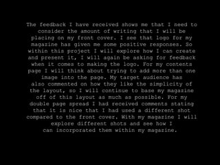 The feedback I have received shows me that I need to
consider the amount of writing that I will be
placing on my front cover. I see that logo for my
magazine has given me some positive responses. So
within this project I will explore how I can create
and present it, I will again be asking for feedback
when it comes to making the logo. For my contents
page I will think about trying to add more than one
image into the page. My target audience has
also commented on how they like the simplicity of
the layout, so I will continue to base my magazine
off of this layout as much as possible. For my
double page spread I had received comments stating
that it is nice that I had used a different shot
compared to the front cover. With my magazine I will
explore different shots and see how I
can incorporated them within my magazine.
 