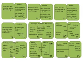 Heading
                                                                       Heading                                        Heading
Profile shot of an
                       Main article that     Profile shot of an                             Profile shot of an
artist that takes up                                                 Main article that                              Main article that
                       is about the artist   artist that takes up                           artist that takes up
the whole page                                                       is about the artist                            is about the artist
                       on the left           the whole page                                 the whole page
                                                                     on the left                                    on the left
                       Pull quote at the
                       bottom to act as a                           Pull quote at the                               Pull quote at the
                       bait and hook                                bottom to act as a                              bottom to act as a
                18.                  19.                    20.     bait and hook
                                                                                    21.                             bait and hook
                                                                                                           22.                    23.

                          heading                 Heading ‘is this the end of musicals?’      Article                 puff
                                                                                              continued Image                heading
                                                            Background is       Article
Advertisement for      Article is teaser                                                                                Review of a
                                                Columns                         continued
                       for a new TV                         full of posters                                             concert
West Ends shows                                 about the
                       series                               of west end                                      Image
collage of posters                              article                                                               Image
                                                            shows           Chart of         Discount
of the shows             Image is the                                                                                   Image
                                               Reviewing the situation      the best         voucher                            Image
                         background                                                                         Image         Image
                                                                            shows
                24.                  25.                     26.                    27.                    28.                      29.

Double page spread 'fight’                       Heading                Image of
                                                 Subheading             new         Q&A         Contact Image           Column       Image
Reasons        Image           Reasons                                  album                   information             on news
why                    Image why rock is        Collection of                                                                      Funniest
               takes                                             Main image
classical is           takes good               images                                                                             posts on
               up Vs.                                            is the
good                   up left                                                                                                     Facebook
               right                                             background                     Your opinion
                       side of                   Paragraph
               part of                                                    Article
                       page                      introducing
               the                                                        continued
                                                 the rising star
                 29.
               page                30.                         31.                    32.                      33.                        34.
 