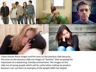 I have chosen these images and the ones on the previous slide because…
The ones on the previous slide are images of “families” that are giving the
impression of a welcoming, friendly environment. The images on this
slide are of young people which will be useful when making my product
because I can use them as examples of the people SASH has helped.
 