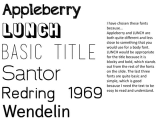I have chosen these fonts
because…
Appleberry and LUNCH are
both quite different and less
close to something that you
would use for a body font.
LUNCH would be appropriate
for the title because it is
blocky and bold, which stands
out from the rest of the fonts
on the slide. The last three
fonts are quite basic and
simple, which is good
because I need the text to be
easy to read and understand.
 
