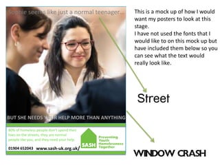 80% of homeless people don’t spend their
lives on the streets, they are normal
people like you, and they need your help.
Sophie seems like just a normal teenager…
BUT SHE NEEDS YOUR HELP MORE THAN ANYTHING
www.sash-uk.org.uk/01904 652043
This is a mock up of how I would
want my posters to look at this
stage.
I have not used the fonts that I
would like to on this mock up but
have included them below so you
can see what the text would
really look like.
 