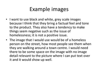Example images
• I want to use black and white, grey scale images
because I think that they bring a factual feel and tone
to the product. They also have a tendency to make
things seem negative such as the issue of
homelessness; it is not a positive issue.
• The image that I would use would be of a homeless
person on the street, how most people see them when
they are walking around a town centre. I would need
there to be some space on the image with no image
detail relevant to the picture where I can put text over
it and it would show up well.
 