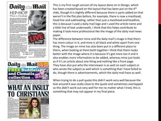 This is my first rough version of my layout done on in Design, which
has been created based on the layout that has been put on the 4th
slide, though it is slightly different because there is parts added on that
weren’t in the flat plan before, for example, there is now a masthead,
head line and subheading, rather than just a masthead and headline,
this is because I used a daily mail logo and I used the article name and
a little line of text underneath, I think that this helps contribute to
making it look more professional like the image of the daily mail news
paper.
The difference between mine and the daily mail’s image is that theirs
has more colour in it, and mine is all black and white apart from one
thing. The image on mine has also been put in a different place to
theirs, when looking at them both together I think that theirs looks
better with the image where it is because it’s got more too it and it
also enables more information to be added, whereas mine just looks
as if it’s an article about one thing and nothing like a front page.
They have also put who the interviewer is as well on each subject or
who wrote the subject as well which is something that I have failed to
do, though there is advertisements, which the daily mail have as well.
When trying to do a pull quote this didn’t work very well because the
text around it was really close to the quote and sometimes overlapped
so this didn’t work out very well for me no matter what I tried, this is
something that may not appear in my final piece.
 