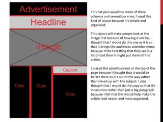 Advertisement
Headline
Image
Caption
Copy
This flat plan would be made of three
columns and seven/four rows, I used this
kind of layout because it’s simple and
organised.
This layout will make people look at the
image first because of how big it will be, I
thought that I would do this one as it is so
that it brings the audiences attention more,
because if the first thing that they see is a
lot of text then it might put them off the
article.
I placed the advertisement at the top of the
page because I thought that it would be
better there as it’s out of the way rather
than mixed up with the subject. I also
thought that I would do the copy so that it’s
in columns rather than just a big paragraph
because I felt that this would help make the
article look neater and more organised.
 