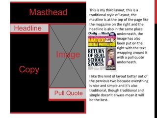 Masthead
Headline
Image
Copy
Pull Quote
This is my third layout, this is a
traditional style of layout, the
mastline is at the top of the page like
the magazine on the right and the
headline is also in the same place
underneath, the
image has also
been put on the
right with the text
wrapping around it
with a pull quote
underneath.
I like this kind of layout better out of
the pervious two because everything
is nice and simple and it’s also
traditional, though traditional and
simple doesn’t always mean it will
be the best.
 