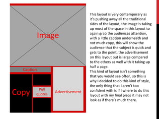 Image
Caption
Pull
quotesCopy Advertisement
This layout is very contemporary as
it’s pushing away all the traditional
sides of the layout, the image is taking
up most of the space in this layout to
again grab the audiences attention,
with a little caption underneath and
not much copy, this will show the
audience that the subject is quick and
gets to the point, the advertisement
on this layout out is large compared
to the others as well with it taking up
half a page.
This kind of layout isn’t something
that you would see often, so this is
why I decided to do this kind of style,
the only thing that I aren’t too
confident with is if I where to do this
layout with my final piece it may not
look as if there’s much there.
 