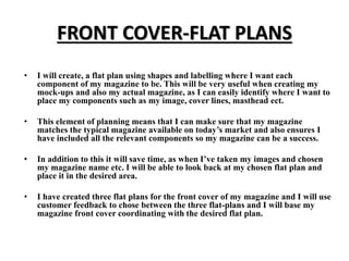 FRONT COVER-FLAT PLANS
• I will create, a flat plan using shapes and labelling where I want each
component of my magazine ...