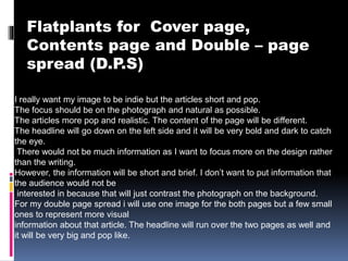 Flatplants for Cover page,
Contents page and Double – page
spread (D.P.S)
I really want my image to be indie but the articles short and pop.
The focus should be on the photograph and natural as possible.
The articles more pop and realistic. The content of the page will be different.
The headline will go down on the left side and it will be very bold and dark to catch
the eye.
There would not be much information as I want to focus more on the design rather
than the writing.
However, the information will be short and brief. I don’t want to put information that
the audience would not be
interested in because that will just contrast the photograph on the background.
For my double page spread i will use one image for the both pages but a few small
ones to represent more visual
information about that article. The headline will run over the two pages as well and
it will be very big and pop like.
 