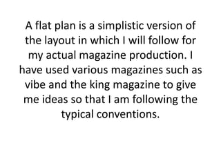 A flat plan is a simplistic version of
the layout in which I will follow for
my actual magazine production. I
have used various magazines such as
vibe and the king magazine to give
me ideas so that I am following the
typical conventions.
 