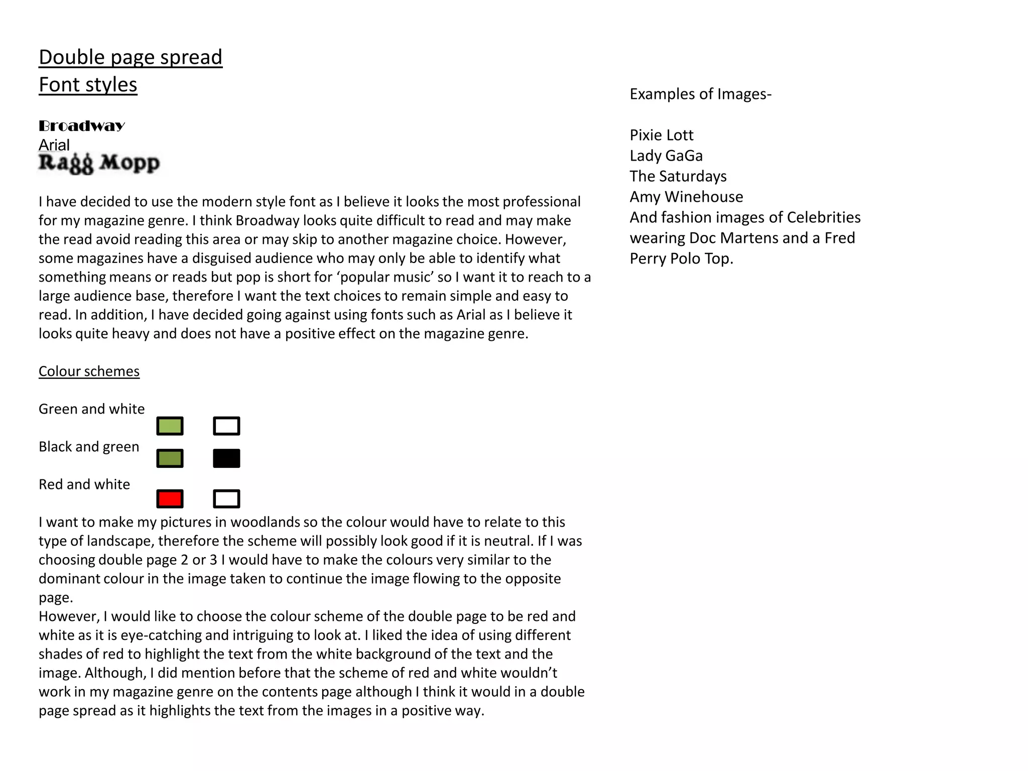 Double page spread
Font styles                                                                                  Examples of Images-
Broadway
                                                                                             Pixie Lott
Arial
                                                                                             Lady GaGa
                                                                                             The Saturdays
I have decided to use the modern style font as I believe it looks the most professional      Amy Winehouse
for my magazine genre. I think Broadway looks quite difficult to read and may make           And fashion images of Celebrities
the read avoid reading this area or may skip to another magazine choice. However,            wearing Doc Martens and a Fred
some magazines have a disguised audience who may only be able to identify what               Perry Polo Top.
something means or reads but pop is short for ‘popular music’ so I want it to reach to a
large audience base, therefore I want the text choices to remain simple and easy to
read. In addition, I have decided going against using fonts such as Arial as I believe it
looks quite heavy and does not have a positive effect on the magazine genre.

Colour schemes

Green and white

Black and green

Red and white

I want to make my pictures in woodlands so the colour would have to relate to this
type of landscape, therefore the scheme will possibly look good if it is neutral. If I was
choosing double page 2 or 3 I would have to make the colours very similar to the
dominant colour in the image taken to continue the image flowing to the opposite
page.
However, I would like to choose the colour scheme of the double page to be red and
white as it is eye-catching and intriguing to look at. I liked the idea of using different
shades of red to highlight the text from the white background of the text and the
image. Although, I did mention before that the scheme of red and white wouldn’t
work in my magazine genre on the contents page although I think it would in a double
page spread as it highlights the text from the images in a positive way.
 