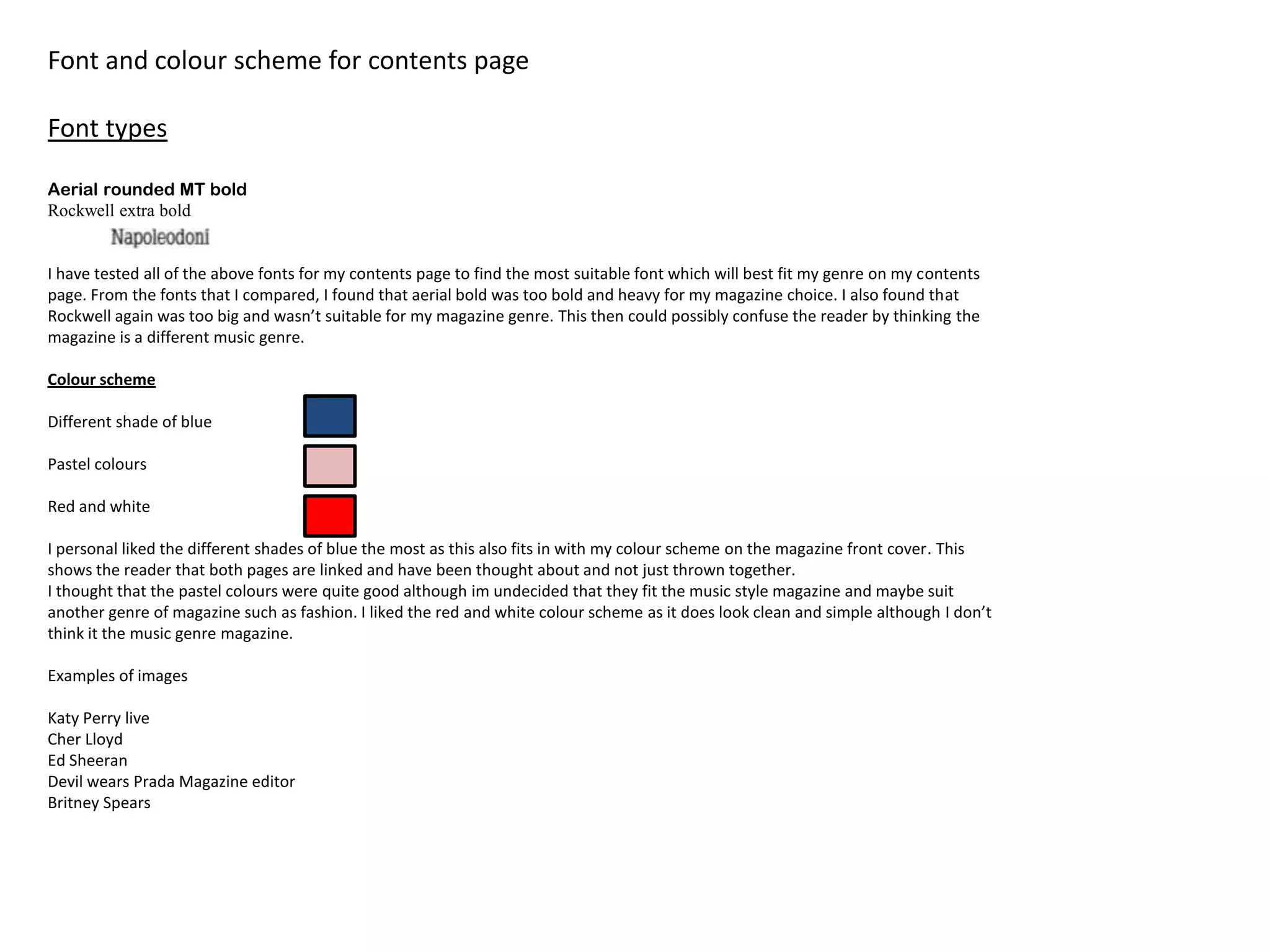 Font and colour scheme for contents page

Font types

Aerial rounded MT bold
Rockwell extra bold


I have tested all of the above fonts for my contents page to find the most suitable font which will best fit my genre on my contents
page. From the fonts that I compared, I found that aerial bold was too bold and heavy for my magazine choice. I also found that
Rockwell again was too big and wasn’t suitable for my magazine genre. This then could possibly confuse the reader by thinking the
magazine is a different music genre.

Colour scheme

Different shade of blue

Pastel colours

Red and white

I personal liked the different shades of blue the most as this also fits in with my colour scheme on the magazine front cover. This
shows the reader that both pages are linked and have been thought about and not just thrown together.
I thought that the pastel colours were quite good although im undecided that they fit the music style magazine and maybe suit
another genre of magazine such as fashion. I liked the red and white colour scheme as it does look clean and simple although I don’t
think it the music genre magazine.

Examples of images

Katy Perry live
Cher Lloyd
Ed Sheeran
Devil wears Prada Magazine editor
Britney Spears
 