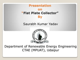Presentation
on
“Flat Plate Collector”
By
Saurabh Kumar Yadav
Department of Renewable Energy Engineering
CTAE (MPUAT), Udaipur
 