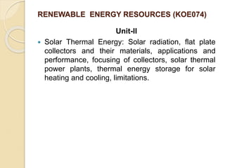 RENEWABLE ENERGY RESOURCES (KOE074)
Unit-II
 Solar Thermal Energy: Solar radiation, flat plate
collectors and their materials, applications and
performance, focusing of collectors, solar thermal
power plants, thermal energy storage for solar
heating and cooling, limitations.
 