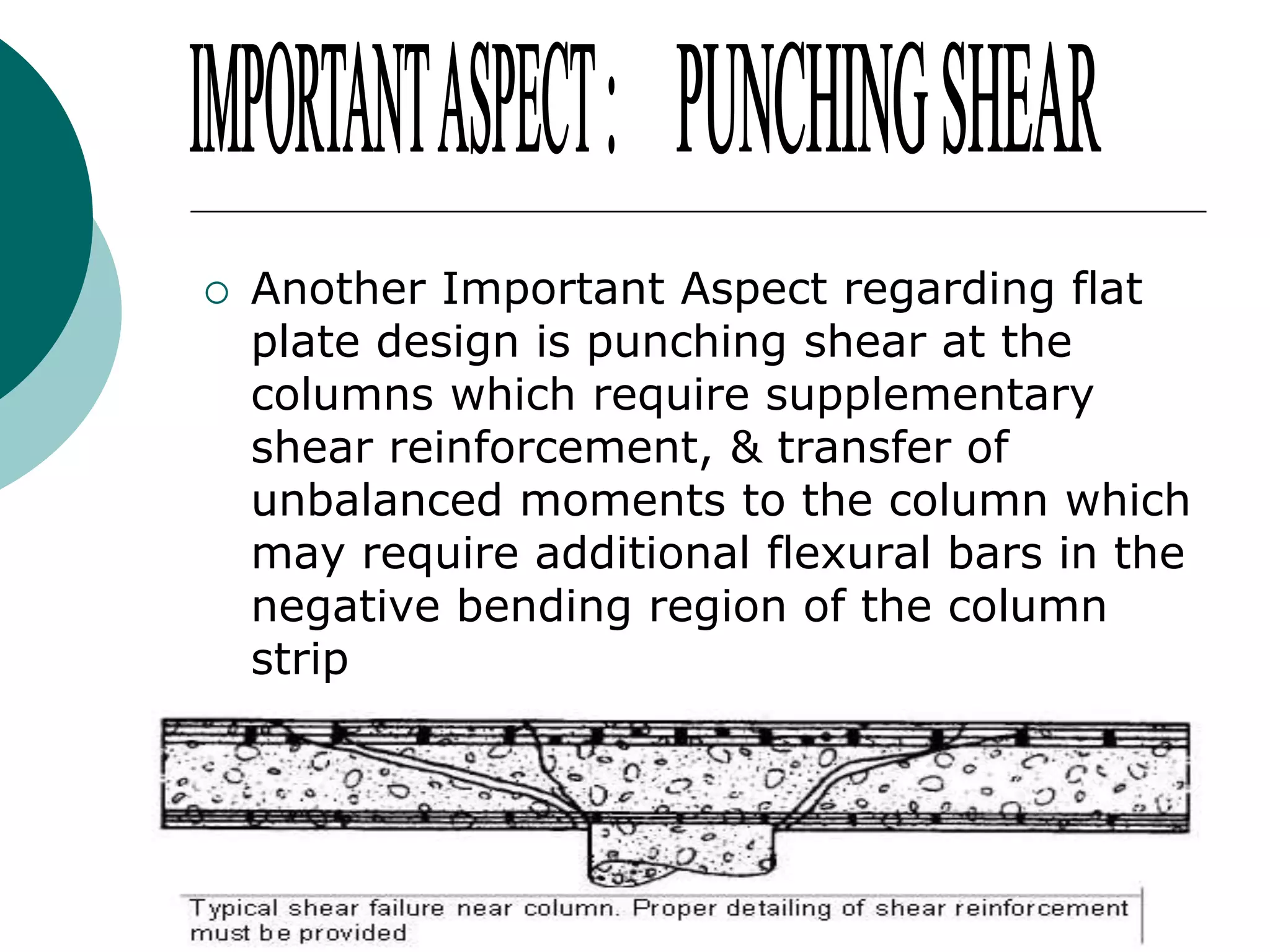 

Another Important Aspect regarding flat
plate design is punching shear at the
columns which require supplementary
shear reinforcement, & transfer of
unbalanced moments to the column which
may require additional flexural bars in the
negative bending region of the column
strip

 