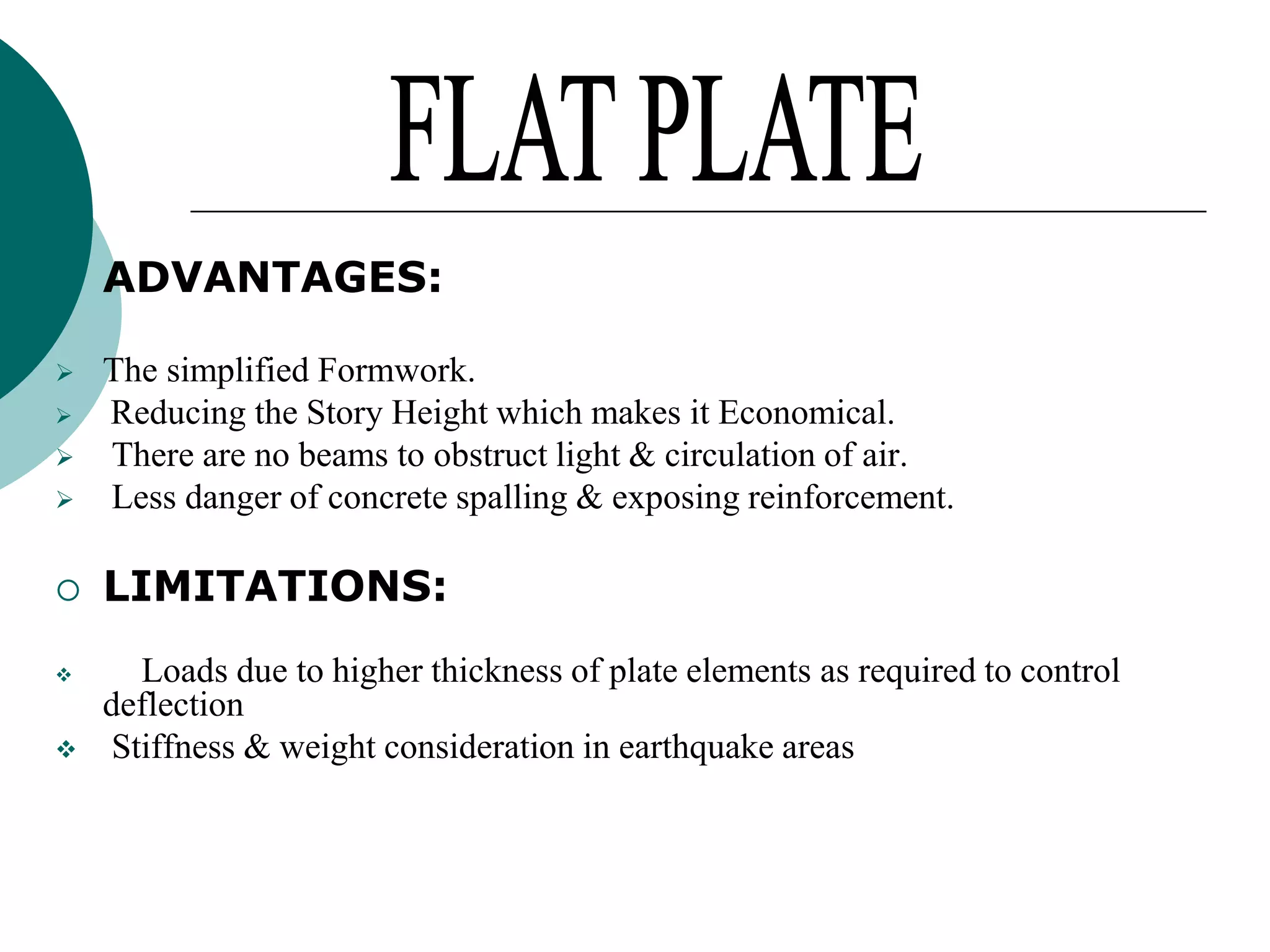 

ADVANTAGES:



The simplified Formwork.
Reducing the Story Height which makes it Economical.
There are no beams to obstruct light & circulation of air.
Less danger of concrete spalling & exposing reinforcement.



LIMITATIONS:










Loads due to higher thickness of plate elements as required to control
deflection
Stiffness & weight consideration in earthquake areas

 